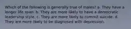 Which of the following is generally true of males? a. They have a longer life span. b. They are more likely to have a democratic leadership style. c. They are more likely to commit suicide. d. They are more likely to be diagnosed with depression.