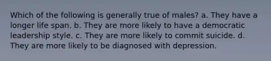 Which of the following is generally true of males? a. They have a longer life span. b. They are more likely to have a democratic leadership style. c. They are more likely to commit suicide. d. They are more likely to be diagnosed with depression.