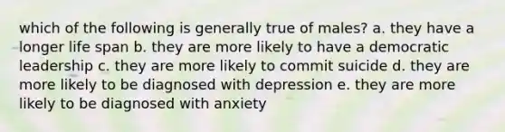 which of the following is generally true of males? a. they have a longer life span b. they are more likely to have a democratic leadership c. they are more likely to commit suicide d. they are more likely to be diagnosed with depression e. they are more likely to be diagnosed with anxiety