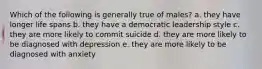 Which of the following is generally true of males? a. they have longer life spans b. they have a democratic leadership style c. they are more likely to commit suicide d. they are more likely to be diagnosed with depression e. they are more likely to be diagnosed with anxiety