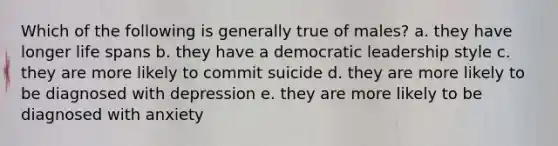 Which of the following is generally true of males? a. they have longer life spans b. they have a democratic leadership style c. they are more likely to commit suicide d. they are more likely to be diagnosed with depression e. they are more likely to be diagnosed with anxiety