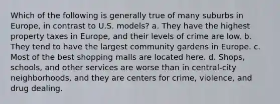 Which of the following is generally true of many suburbs in Europe, in contrast to U.S. models? a. They have the highest property taxes in Europe, and their levels of crime are low. b. They tend to have the largest community gardens in Europe. c. Most of the best shopping malls are located here. d. Shops, schools, and other services are worse than in central-city neighborhoods, and they are centers for crime, violence, and drug dealing.