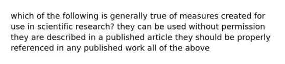 which of the following is generally true of measures created for use in scientific research? they can be used without permission they are described in a published article they should be properly referenced in any published work all of the above