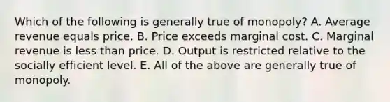 Which of the following is generally true of monopoly? A. Average revenue equals price. B. Price exceeds marginal cost. C. Marginal revenue is less than price. D. Output is restricted relative to the socially efficient level. E. All of the above are generally true of monopoly.