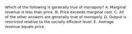 Which of the following is generally true of monopoly? A. Marginal revenue is less than price. B. Price exceeds marginal cost. C. All of the other answers are generally true of monopoly. D. Output is restricted relative to the socially efficient level. E. Average revenue equals price.