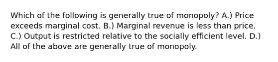 Which of the following is generally true of monopoly? A.) Price exceeds marginal cost. B.) Marginal revenue is less than price. C.) Output is restricted relative to the socially efficient level. D.) All of the above are generally true of monopoly.