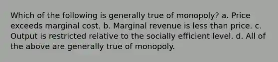 Which of the following is generally true of monopoly? a. Price exceeds marginal cost. b. Marginal revenue is less than price. c. Output is restricted relative to the socially efficient level. d. All of the above are generally true of monopoly.