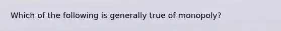 Which of the following is generally true of monopoly?