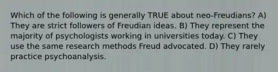 Which of the following is generally TRUE about neo-Freudians? A) They are strict followers of Freudian ideas. B) They represent the majority of psychologists working in universities today. C) They use the same research methods Freud advocated. D) They rarely practice psychoanalysis.