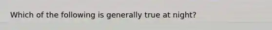 Which of the following is generally true at night?