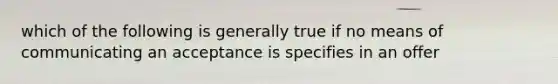 which of the following is generally true if no means of communicating an acceptance is specifies in an offer