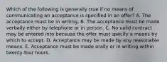 Which of the following is generally true if no means of communicating an acceptance is specified in an offer? A. The acceptance must be in writing. B. The acceptance must be made verbally either by telephone or in person. C. No valid contract may be entered into because the offer must specify a means by which to accept. D. Acceptance may be made by any reasonable means. E. Acceptance must be made orally or in writing within twenty-four hours.