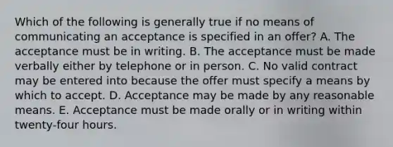 Which of the following is generally true if no means of communicating an acceptance is specified in an offer? A. The acceptance must be in writing. B. The acceptance must be made verbally either by telephone or in person. C. No valid contract may be entered into because the offer must specify a means by which to accept. D. Acceptance may be made by any reasonable means. E. Acceptance must be made orally or in writing within twenty-four hours.