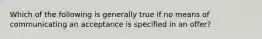 Which of the following is generally true if no means of communicating an acceptance is specified in an offer?