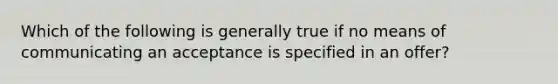 Which of the following is generally true if no means of communicating an acceptance is specified in an offer?