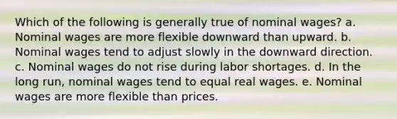 ​Which of the following is generally true of nominal wages? a. ​Nominal wages are more flexible downward than upward. b. ​Nominal wages tend to adjust slowly in the downward direction. c. ​Nominal wages do not rise during labor shortages. d. ​In the long run, nominal wages tend to equal real wages. e. ​Nominal wages are more flexible than prices.