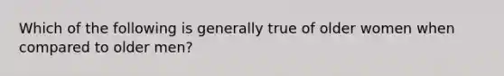 Which of the following is generally true of older women when compared to older men?