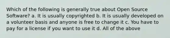 Which of the following is generally true about Open Source Software? a. It is usually copyrighted b. It is usually developed on a volunteer basis and anyone is free to change it c. You have to pay for a license if you want to use it d. All of the above