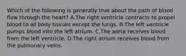 Which of the following is generally true about the path of blood flow through the heart? A.The right ventricle contracts to propel blood to all body tissues except the lungs. B.The left ventricle pumps blood into the left atrium. C.The aorta receives blood from the left ventricle. D.The right atrium receives blood from the pulmonary veins.