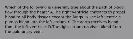 Which of the following is generally true about the path of blood flow through the heart? A.The right ventricle contracts to propel blood to all body tissues except the lungs. B.The left ventricle pumps blood into the left atrium. C.The aorta receives blood from the left ventricle. D.The right atrium receives blood from the pulmonary veins.