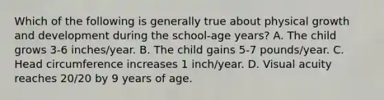 Which of the following is generally true about physical growth and development during the school-age years? A. The child grows 3-6 inches/year. B. The child gains 5-7 pounds/year. C. Head circumference increases 1 inch/year. D. Visual acuity reaches 20/20 by 9 years of age.