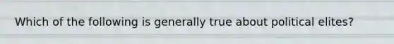 Which of the following is generally true about political elites?