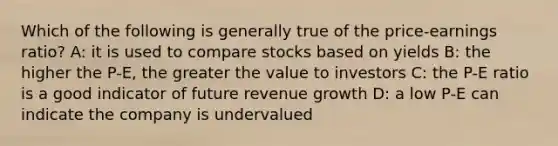 Which of the following is generally true of the price-earnings ratio? A: it is used to compare stocks based on yields B: the higher the P-E, the greater the value to investors C: the P-E ratio is a good indicator of future revenue growth D: a low P-E can indicate the company is undervalued