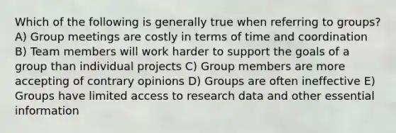 Which of the following is generally true when referring to groups? A) Group meetings are costly in terms of time and coordination B) Team members will work harder to support the goals of a group than individual projects C) Group members are more accepting of contrary opinions D) Groups are often ineffective E) Groups have limited access to research data and other essential information