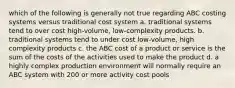 which of the following is generally not true regarding ABC costing systems versus traditional cost system a. traditional systems tend to over cost high-volume, low-complexity products. b. traditional systems tend to under cost low-volume, high complexity products c. the ABC cost of a product or service is the sum of the costs of the activities used to make the product d. a highly complex production environment will normally require an ABC system with 200 or more activity cost pools