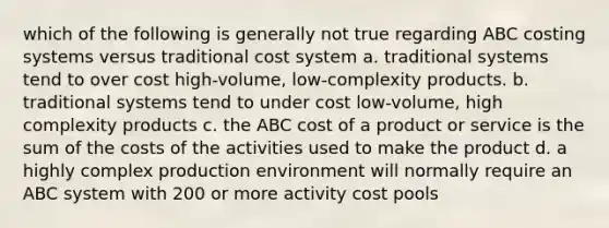 which of the following is generally not true regarding ABC costing systems versus traditional cost system a. traditional systems tend to over cost high-volume, low-complexity products. b. traditional systems tend to under cost low-volume, high complexity products c. the ABC cost of a product or service is the sum of the costs of the activities used to make the product d. a highly complex production environment will normally require an ABC system with 200 or more activity cost pools