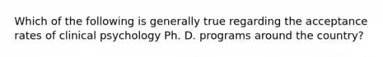 Which of the following is generally true regarding the acceptance rates of clinical psychology Ph. D. programs around the country?