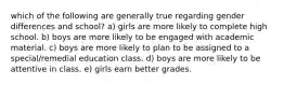 which of the following are generally true regarding gender differences and school? a) girls are more likely to complete high school. b) boys are more likely to be engaged with academic material. c) boys are more likely to plan to be assigned to a special/remedial education class. d) boys are more likely to be attentive in class. e) girls earn better grades.