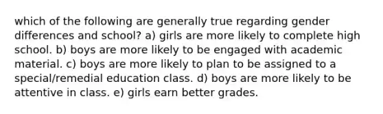 which of the following are generally true regarding gender differences and school? a) girls are more likely to complete high school. b) boys are more likely to be engaged with academic material. c) boys are more likely to plan to be assigned to a special/remedial education class. d) boys are more likely to be attentive in class. e) girls earn better grades.