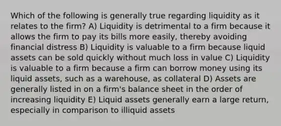 Which of the following is generally true regarding liquidity as it relates to the firm? A) Liquidity is detrimental to a firm because it allows the firm to pay its bills more easily, thereby avoiding financial distress B) Liquidity is valuable to a firm because liquid assets can be sold quickly without much loss in value C) Liquidity is valuable to a firm because a firm can borrow money using its liquid assets, such as a warehouse, as collateral D) Assets are generally listed in on a firm's balance sheet in the order of increasing liquidity E) Liquid assets generally earn a large return, especially in comparison to illiquid assets