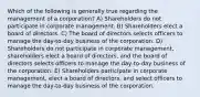 Which of the following is generally true regarding the management of a corporation? A) Shareholders do not participate in corporate management. B) Shareholders elect a board of directors. C) The board of directors selects officers to manage the day-to-day business of the corporation. D) Shareholders do not participate in corporate management, shareholders elect a board of directors, and the board of directors selects officers to manage the day-to-day business of the corporation. E) Shareholders participate in corporate management, elect a board of directors, and select officers to manage the day-to-day business of the corporation.