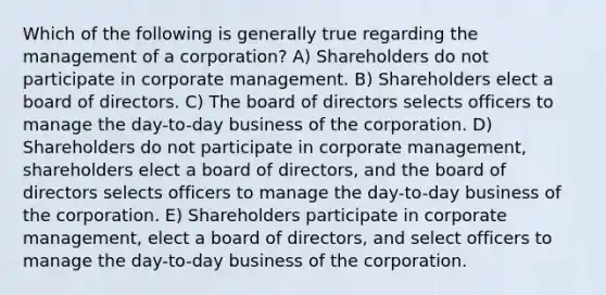 Which of the following is generally true regarding the management of a corporation? A) Shareholders do not participate in corporate management. B) Shareholders elect a board of directors. C) The board of directors selects officers to manage the day-to-day business of the corporation. D) Shareholders do not participate in corporate management, shareholders elect a board of directors, and the board of directors selects officers to manage the day-to-day business of the corporation. E) Shareholders participate in corporate management, elect a board of directors, and select officers to manage the day-to-day business of the corporation.