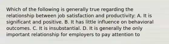 Which of the following is generally true regarding the relationship between job satisfaction and productivity: A. It is significant and positive. B. It has little influence on behavioral outcomes. C. It is insubstantial. D. It is generally the only important relationship for employers to pay attention to