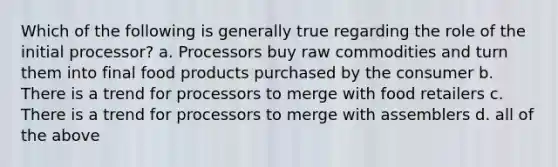 Which of the following is generally true regarding the role of the initial processor? a. Processors buy raw commodities and turn them into final food products purchased by the consumer b. There is a trend for processors to merge with food retailers c. There is a trend for processors to merge with assemblers d. all of the above