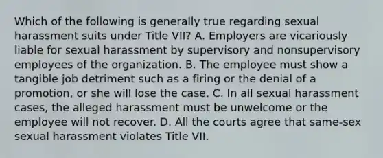 Which of the following is generally true regarding sexual harassment suits under Title VII? A. Employers are vicariously liable for sexual harassment by supervisory and nonsupervisory employees of the organization. B. The employee must show a tangible job detriment such as a firing or the denial of a promotion, or she will lose the case. C. In all sexual harassment cases, the alleged harassment must be unwelcome or the employee will not recover. D. All the courts agree that same-sex sexual harassment violates Title VII.