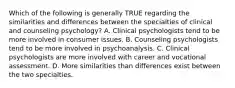 Which of the following is generally TRUE regarding the similarities and differences between the specialties of clinical and counseling psychology? A. Clinical psychologists tend to be more involved in consumer issues. B. Counseling psychologists tend to be more involved in psychoanalysis. C. Clinical psychologists are more involved with career and vocational assessment. D. More similarities than differences exist between the two specialties. ​