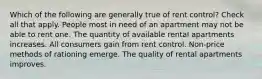 Which of the following are generally true of rent control? Check all that apply. People most in need of an apartment may not be able to rent one. The quantity of available rental apartments increases. All consumers gain from rent control. Non-price methods of rationing emerge. The quality of rental apartments improves.