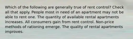 Which of the following are generally true of rent control? Check all that apply. People most in need of an apartment may not be able to rent one. The quantity of available rental apartments increases. All consumers gain from rent control. Non-price methods of rationing emerge. The quality of rental apartments improves.