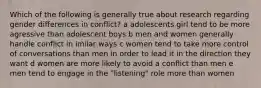 Which of the following is generally true about research regarding gender differences in conflict? a adolescents girl tend to be more agressive than adolescent boys b men and women generally handle conflict in imilar ways c women tend to take more control of conversations than men in order to lead it in the direction they want d women are more likely to avoid a conflict than men e men tend to engage in the "listening" role more than women