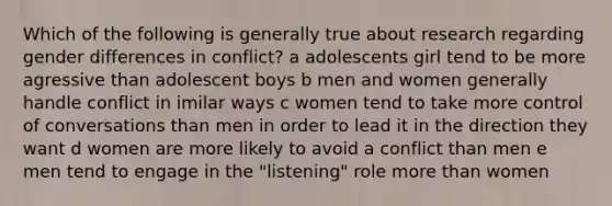 Which of the following is generally true about research regarding gender differences in conflict? a adolescents girl tend to be more agressive than adolescent boys b men and women generally handle conflict in imilar ways c women tend to take more control of conversations than men in order to lead it in the direction they want d women are more likely to avoid a conflict than men e men tend to engage in the "listening" role more than women