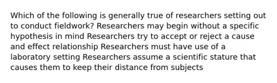 Which of the following is generally true of researchers setting out to conduct fieldwork? Researchers may begin without a specific hypothesis in mind Researchers try to accept or reject a cause and effect relationship Researchers must have use of a laboratory setting Researchers assume a scientific stature that causes them to keep their distance from subjects