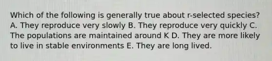 Which of the following is generally true about r-selected species? A. They reproduce very slowly B. They reproduce very quickly C. The populations are maintained around K D. They are more likely to live in stable environments E. They are long lived.