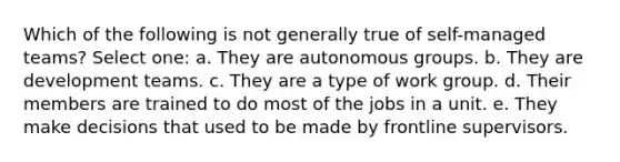 Which of the following is not generally true of self-managed teams? Select one: a. They are autonomous groups. b. They are development teams. c. They are a type of work group. d. Their members are trained to do most of the jobs in a unit. e. They make decisions that used to be made by frontline supervisors.