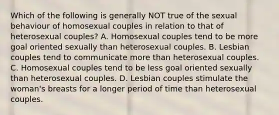 Which of the following is generally NOT true of the sexual behaviour of homosexual couples in relation to that of heterosexual couples? A. Homosexual couples tend to be more goal oriented sexually than heterosexual couples. B. Lesbian couples tend to communicate more than heterosexual couples. C. Homosexual couples tend to be less goal oriented sexually than heterosexual couples. D. Lesbian couples stimulate the woman's breasts for a longer period of time than heterosexual couples.