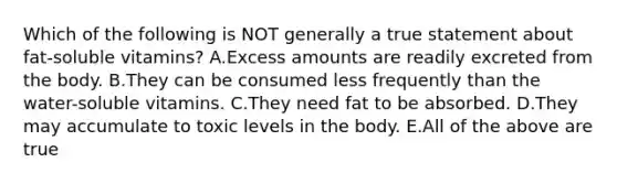 Which of the following is NOT generally a true statement about fat-soluble vitamins? A.Excess amounts are readily excreted from the body. B.They can be consumed less frequently than the water-soluble vitamins. C.They need fat to be absorbed. D.They may accumulate to toxic levels in the body. E.All of the above are true