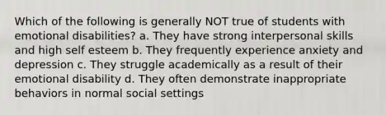 Which of the following is generally NOT true of students with emotional disabilities? a. They have strong interpersonal skills and high self esteem b. They frequently experience anxiety and depression c. They struggle academically as a result of their emotional disability d. They often demonstrate inappropriate behaviors in normal social settings